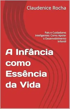 A INFÂNCIA COMO ESSÊNCIA DA VIDA: Pais e Cuidadores Inteligentes: Como Apoiar o Desenvolvimento Infantil – CLAUDENICE B. A.  ROCHA