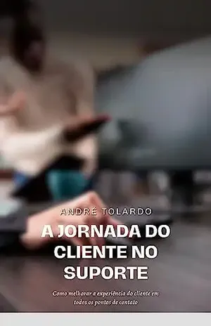 A Jornada do Cliente no Suporte: Como melhorar a experiência do cliente em todos os pontos de contato - André Fabiano Tolardo