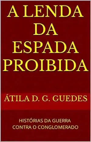 A LENDA DA ESPADA PROIBIDA: HISTÓRIAS DA GUERRA CONTRA O CONGLOMERADO - ÁTILA D. G. GUEDES