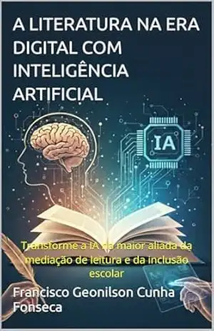 A LITERATURA NA ERA DIGITAL COM INTELIGÊNCIA ARTIFICIAL: Transforme a IA na maior aliada da mediação de leitura e da inclusão escolar – Francisco Geonilson  Cunha Fonseca