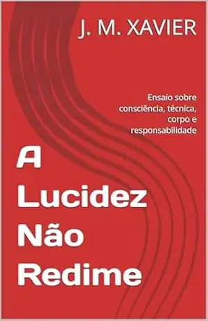 A Lucidez Não Redime: Ensaio sobre consciência, técnica, corpo e responsabilidade - J. M. XAVIER