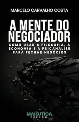 A Mente do Negociador: Como usar a Filosofia, a Economia e a Psicanálise para Fechar Negócios – Marcelo Costa