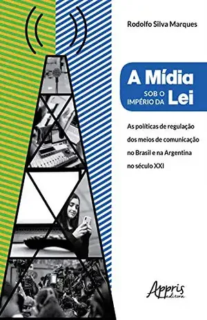 A Mídia Sob o Império da Lei:: Políticas de Regulação dos Meios de Comunicação no Brasil e na Argentina no Século XXI - Rodolfo Marques