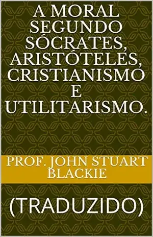 A MORAL SEGUNDO SÓCRATES, ARISTÓTELES, CRISTIANISMO E UTILITARISMO.: (TRADUZIDO) (ERUDIÇÃO Livro 11) – Prof. John Stuart Blackie