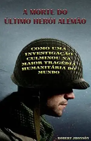 A morte do último herói alemão: Como uma investigação culminou na maior tragédia humanitária do mundo – Robert Jhonson