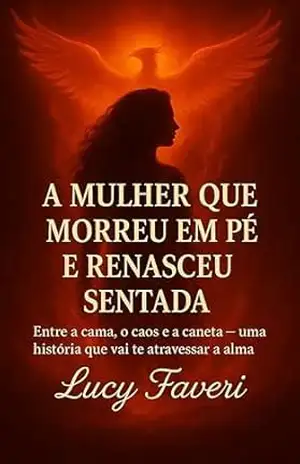 A MULHER QUE MORREU EM PÉ E RENASCEU SENTADA: Entre a cama, o caos e a caneta – uma história que vai te atravessar a alma – Lucy  Faveri