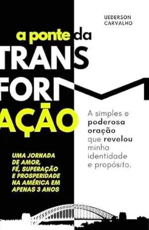 A Ponte da Transformação. A simples e poderosa Oração que Revelou minha identidade e propósito. Uma Jornada de Amor, Fé, Superação e Prosperidade na América em Apenas 3 Anos – Uederson  Carvalho