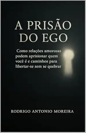 A Prisão do Ego: Como relações amorosas podem aprisionar quem você é e caminhos para libertar–se sem se quebrar – Rodrigo Antonio Moreira