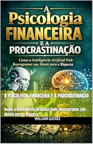 A Psicologia Financeira e a Procrastinação: Como a Inteligência Artificial Pode Reprogramar sua Mente para a Riqueza – William Luckez
