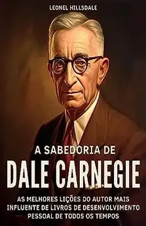 A Sabedoria de Dale Carnegie: As Melhores Lições do Autor Mais Influente de Livros de Desenvolvimento Pessoal de Todos os Tempos: Insights Para a Vida e a Carreira. Transformando Princípios em Ação - Leonel Hillsdale
