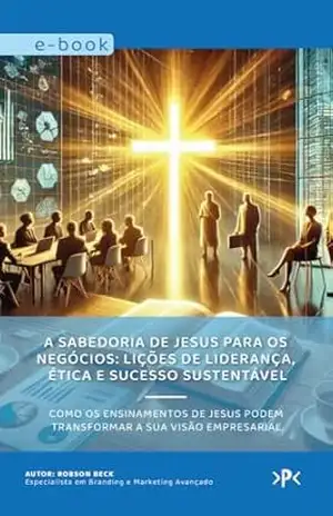 A Sabedoria de Jesus para os Negócios: Lições de Liderança, Ética e Sucesso Sustentável.: Como os ensinamentos de Jesus podem transformar a sua visão empresarial. – Robson Beck