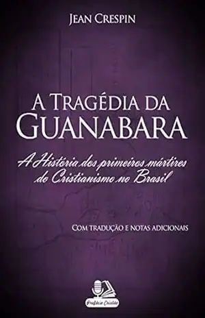 A Tragédia da Guanabara (com tradução e notas adicionais): A História dos primeiros mártires do Cristianismo no Brasil – Jean Crespin