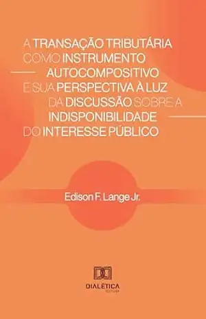 A Transação Tributária como Instrumento Autocompositivo e sua Perspectiva à Luz da Discussão sobre a Indisponibilidade do Interesse Público - Edison F. Lange Jr.
