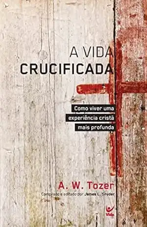 A Vida Crucificada: Como viver uma experiência cristã mais profunda – Tozer A.W.