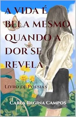 A VIDA É BELA MESMO QUANDO A DOR SE REVELA: Livro de Poesias – Carla Regina Campos