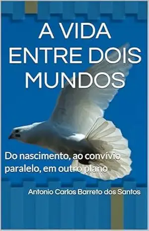 A VIDA ENTRE DOIS MUNDOS: Do nascimento, ao convívio paralelo, em outro plano – Antonio Carlos Barreto dos Santos