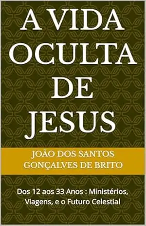 A VIDA OCULTA DE JESUS: Dos 12 aos 33 Anos: Ministérios, Viagens, e o Futuro Celestial – JOÃO DOS SANTOS  GONÇALVES DE BRITO
