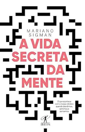 A vida secreta da mente: O que acontece com o nosso cérebro quando decidimos, sentimos e pensamos – Mariano Sigman