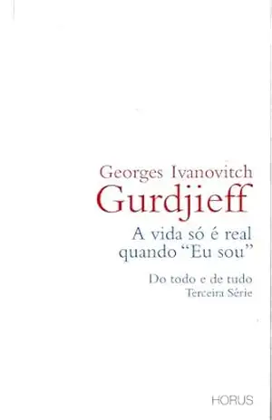 A vida só é real quando “Eu sou”: Do todo e de tudo – Terceira Série (QUARTO CAMINHO GURDJIEFF) – Georges Ivanovitch Gurdjieff