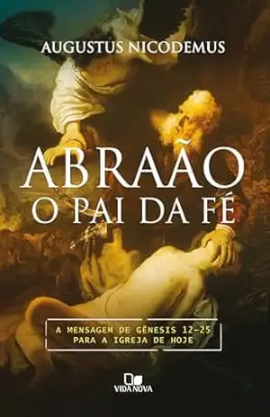 Abraão, o pai da fé: A mensagem de Gênesis 12–25 para a igreja de hoje – Augustus Nicodemus