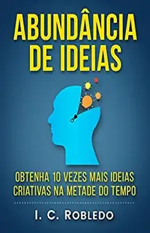 Abundância de Ideias: Obtenha 10 Vezes Mais Ideias Criativas na Metade do Tempo (Domine Sua Mente, Transforme Sua Vida) – I. C. Robledo