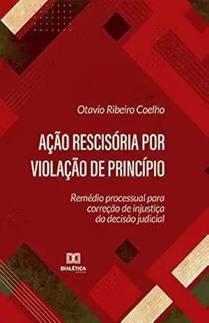 Ação rescisória por violação de princípio: remédio processual para correção de injustiça da decisão judicial - Otavio Ribeiro Coelho