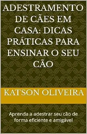 ADESTRAMENTO DE CÃES EM CASA: DICAS PRÁTICAS PARA ENSINAR O SEU CÃO: Aprenda a adestrar seu cão de forma eficiente e amigável – katson oliveira