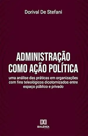 Administração como ação política: uma análise das práticas em organizações com fins teleológicos dicotomizados entre espaço público e privado – Dorival De Stefani