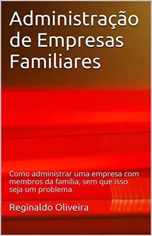 Administração de Empresas Familiares: Como administrar uma empresa com membros da família, sem que isso seja um problema - Reginaldo Oliveira