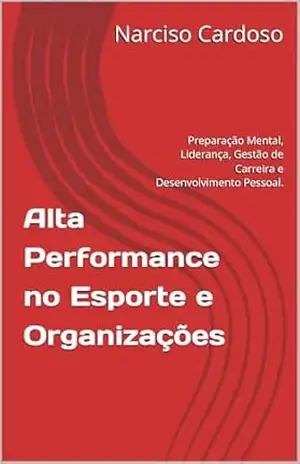Alta Performance no Esporte e Organizações: Preparação Mental, Liderança, Gestão de Carreira e Desenvolvimento Pessoal. – Narciso Cardoso