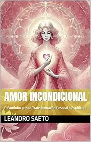 Amor Incondicional: O Caminho para a Transformação Pessoal e Espiritual – Leandro Saeto