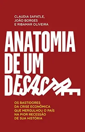 Anatomia de um desastre: Os bastidores da crise econômica que mergulhou o país na pior recessão da história - Claudia Safatle