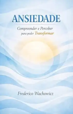 Ansiedade: Compreender e Perceber para poder Transformar: Estratégias para compreender, perceber e transformar a relação com a ansiedade - FREDERICO WACHOWICZ
