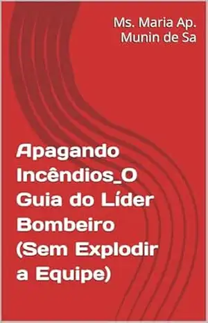 Apagando Incêndios_O Guia do Líder Bombeiro (Sem Explodir a Equipe) - Ms. Maria Ap. Munin de  Sa