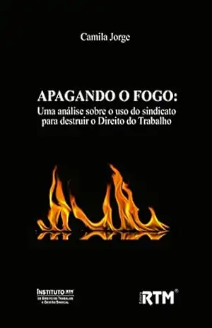 APAGANDO O FOGO:: Uma análise sobre o uso do sindicato para destruir o Direito do Trabalho – Camila  Jorge