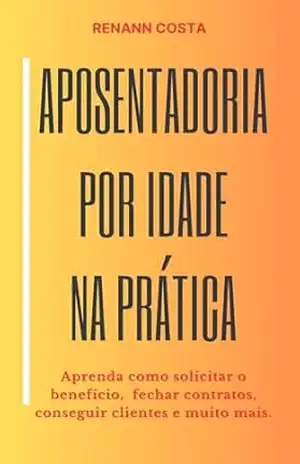 Aposentadoria por Idade na Prática: Aprenda como solicitar o benefício, fechar contratos, conseguir clientes e muito mais. – Renann Costa