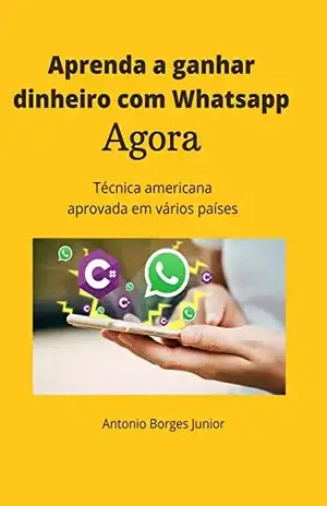 Aprenda a ganhar dinheiro com o Whatsapp agora.: Técnica americana aprovada em vários países - Antonio Borges Júnior