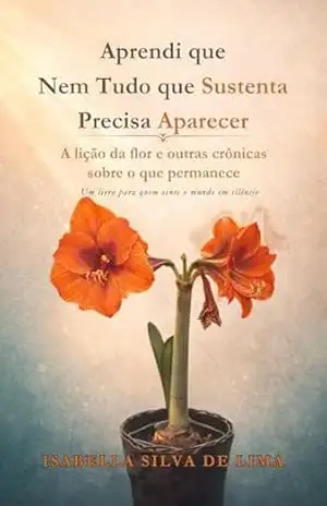 Aprendi que Nem Tudo que Sustenta Precisa Aparecer: A lição da flor e outras crônicas sobre o que permanece – Isabella Silva de Lima
