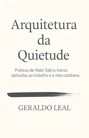 ARQUITETURA DA QUIETUDE: Práticas de Wabi–Sabi e Kanso aplicadas ao trabalho e à vida cotidiana – Geraldo Leal