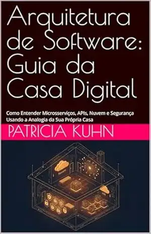 Arquitetura de Software: Guia da Casa Digital: Como Entender Microsserviços, APIs, Nuvem e Segurança Usando a Analogia da Sua Própria Casa – Patricia Kuhn
