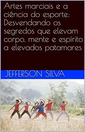 Artes marciais e a ciência do esporte: Desvendando os segredos que elevam corpo, mente e espírito a elevados patamares - Jefferson Silva
