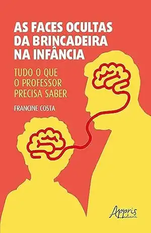 As Faces Ocultas da Brincadeira na Infância: Tudo o Que o Professor Precisa Saber - Francine Costa
