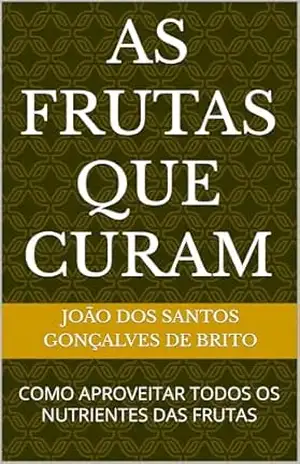 AS FRUTAS QUE CURAM: COMO APROVEITAR TODOS OS NUTRIENTES DAS FRUTAS (1– AS FRUTAS QUE CURAM, 2– O QUE COMER DIARIAMENE PARA VIVER LONGOS ANOS , 3 – O FRUTO PROIBIDO DO JARDIM DO ÉDEN) – JOÃO DOS SANTOS  GONÇALVES DE BRITO