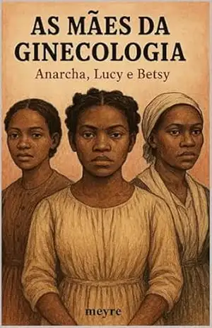 As Mães da Ginecologia – Anarcha, Lucy e Betsy – meyre moraes