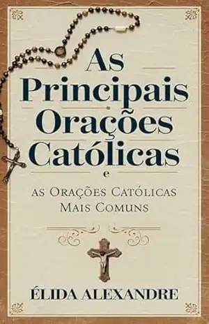 As Principais Orações Católicas e as Orações Católicas Mais Comuns: Orações dos Santos, Consagrações, Jaculatórias, Novenas, Terços e Outras Orações Católicas – Élida Alexandre