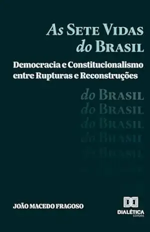 As Sete Vidas do Brasil: Democracia e Constitucionalismo entre Rupturas e Reconstruções - João Macedo Fragoso