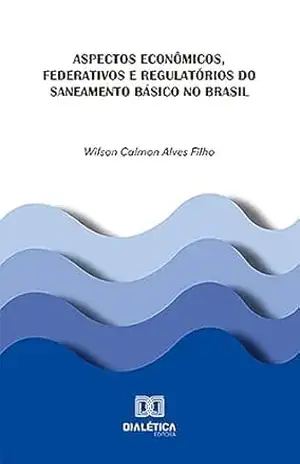 Aspectos econômicos, federativos e regulatórios do saneamento básico no Brasil - Wilson Calmon Alves Filho