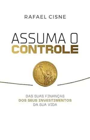 ASSUMA O CONTROLE: DAS SUAS FINANÇAS, DOS SEUS INVESTIMENTOS, E DA SUA VIDA – Rafael Cisne