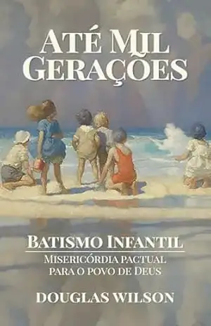 Até mil gerações: Batismo infantil — misericórdia pactual para o povo de Deus – Douglas Wilson