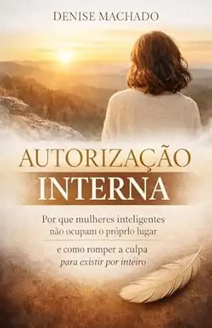 AUTORIZAÇÃO INTERNA: Por que mulheres inteligentes não ocupam o próprio lugar e como romper a culpa para existir por inteiro. – Denise Machado